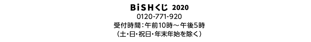 BiSHくじ 2020 0120-771-920 受付時間:午前10時〜午後5時（土・日・祝日・年末年始を除く）